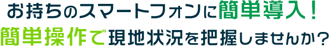お持ちのスマートフォンに簡単導入！ 簡単操作で現地状況を把握しませんか？ 
