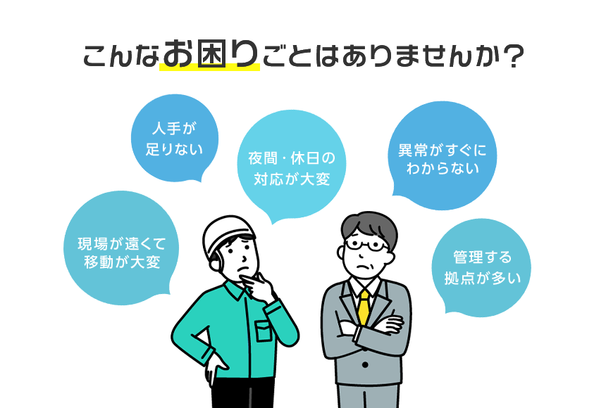 こんなお困りごとはありませんか？ 人手が足りない、夜間休日の対応が大変、以上がすぐにわからない、現場が遠くて移動が大変、管理する拠点が多い